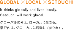 GLOBAL/LOCAL/SETOUCHI, It thinks globally and lives locally. 
Setouchi will work glocal.グローバルに考え、ローカルに生きる。瀬戸内は、グローカルに活動して参ります。